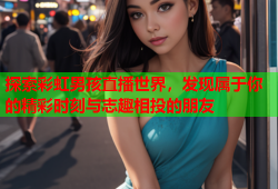 探索彩虹男孩直播世界，发现属于你的精彩时刻与志趣相投的朋友