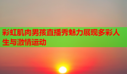 彩虹肌肉男孩直播秀魅力展现多彩人生与激情运动