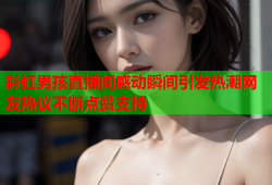 彩虹男孩直播间感动瞬间引发热潮网友热议不断点赞支持