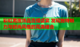 彩虹男孩饰品直播盛宴 发现独特魅力与时尚风格的完美结合