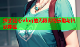 探索糖心Vlog的无限影视乐趣与精彩体验