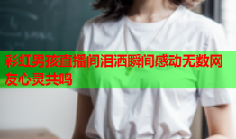 彩虹男孩直播间泪洒瞬间感动无数网友心灵共鸣