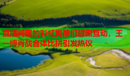 直播间里的彩虹男孩们甜蜜互动，王一博肖战合体比拼引发热议