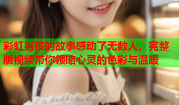 彩虹男孩的故事感动了无数人，完整版视频带你领略心灵的色彩与温暖