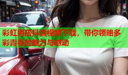 彩虹男孩抖音视频下载，带你领略多彩青春的魅力与感动