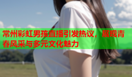 常州彩虹男孩直播引发热议，展现青春风采与多元文化魅力