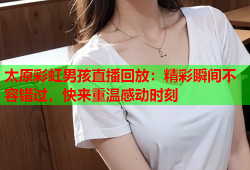 太原彩虹男孩直播回放：精彩瞬间不容错过，快来重温感动时刻