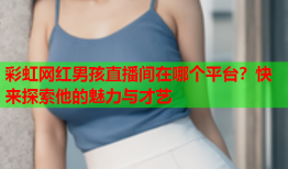 彩虹网红男孩直播间在哪个平台？快来探索他的魅力与才艺
