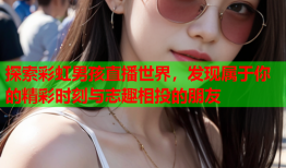 探索彩虹男孩直播世界，发现属于你的精彩时刻与志趣相投的朋友
