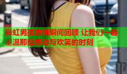 彩虹男孩直播瞬间回顾 让我们一起重温那些感动与欢笑的时刻