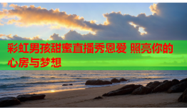 彩虹男孩甜蜜直播秀恩爱 照亮你的心房与梦想