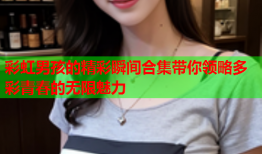 彩虹男孩的精彩瞬间合集带你领略多彩青春的无限魅力