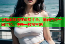 寻找彩虹男孩直播平台，精彩内容一网打尽，快来一起探索吧