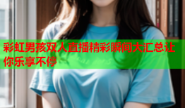彩虹男孩双人直播精彩瞬间大汇总让你乐享不停