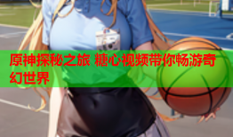原神探秘之旅 糖心视频带你畅游奇幻世界