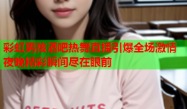 彩虹男孩酒吧热舞直播引爆全场激情夜晚精彩瞬间尽在眼前