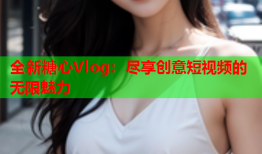 全新糖心Vlog：尽享创意短视频的无限魅力
