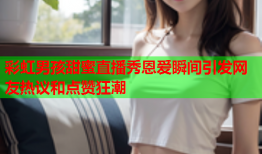 彩虹男孩甜蜜直播秀恩爱瞬间引发网友热议和点赞狂潮