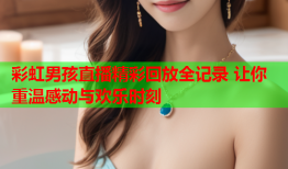 彩虹男孩直播精彩回放全记录 让你重温感动与欢乐时刻