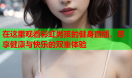 在这里观看彩虹男孩的健身直播，尽享健康与快乐的双重体验