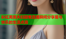 彩虹男孩夫妇甜蜜直播瞬间分享爱与快乐的生活点滴