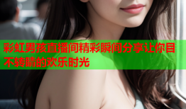 彩虹男孩直播间精彩瞬间分享让你目不转睛的欢乐时光