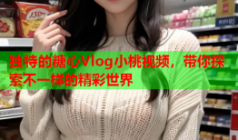 独特的糖心Vlog小桃视频，带你探索不一样的精彩世界