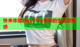 快来体验糖心Vlog带来的生活甜蜜感