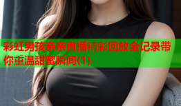彩虹男孩亲亲直播精彩回放全记录带你重温甜蜜瞬间(1)