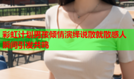 彩虹计划男孩倾情演绎说散就散感人瞬间引发共鸣