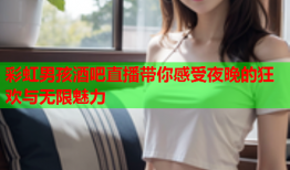 彩虹男孩酒吧直播带你感受夜晚的狂欢与无限魅力