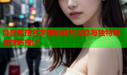 抖音男孩名字带彩虹的深意与独特取名技巧探讨