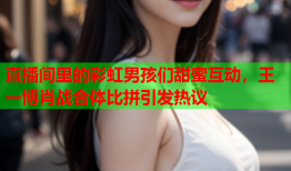 直播间里的彩虹男孩们甜蜜互动，王一博肖战合体比拼引发热议