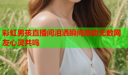 彩虹男孩直播间泪洒瞬间感动无数网友心灵共鸣