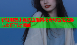 彩虹朋友小男孩直播揭秘奇幻冒险之旅与欢乐互动瞬间