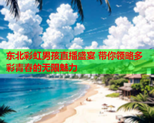 东北彩虹男孩直播盛宴 带你领略多彩青春的无限魅力