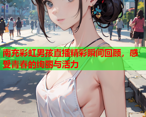 南充彩虹男孩直播精彩瞬间回顾，感受青春的绚丽与活力