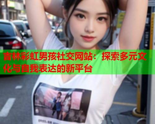 吉林彩虹男孩社交网站：探索多元文化与自我表达的新平台