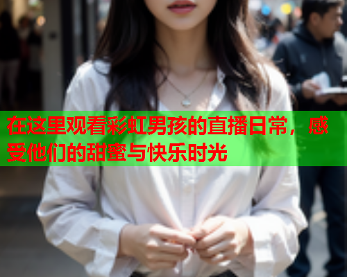 在这里观看彩虹男孩的直播日常，感受他们的甜蜜与快乐时光