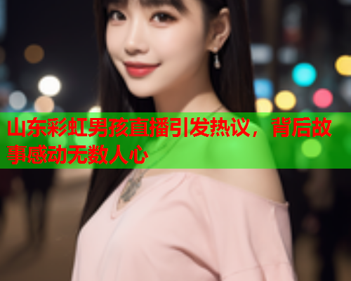 山东彩虹男孩直播引发热议，背后故事感动无数人心