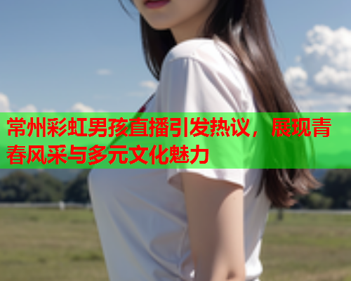 常州彩虹男孩直播引发热议，展现青春风采与多元文化魅力