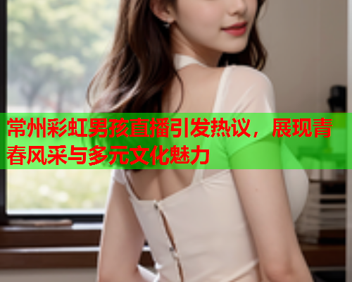 常州彩虹男孩直播引发热议，展现青春风采与多元文化魅力