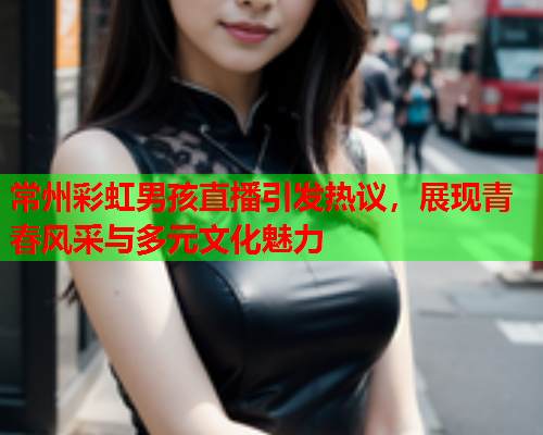 常州彩虹男孩直播引发热议，展现青春风采与多元文化魅力