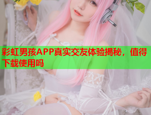 彩虹男孩APP真实交友体验揭秘，值得下载使用吗