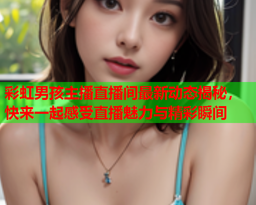 彩虹男孩主播直播间最新动态揭秘，快来一起感受直播魅力与精彩瞬间