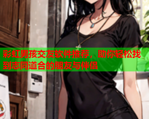 彩虹男孩交友软件推荐，助你轻松找到志同道合的朋友与伴侣
