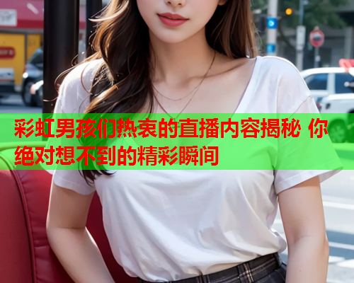 彩虹男孩们热衷的直播内容揭秘 你绝对想不到的精彩瞬间