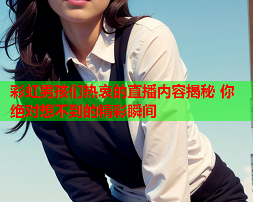 彩虹男孩们热衷的直播内容揭秘 你绝对想不到的精彩瞬间