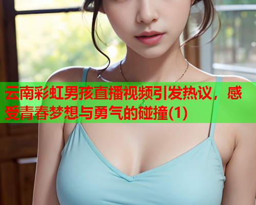 云南彩虹男孩直播视频引发热议，感受青春梦想与勇气的碰撞(1)