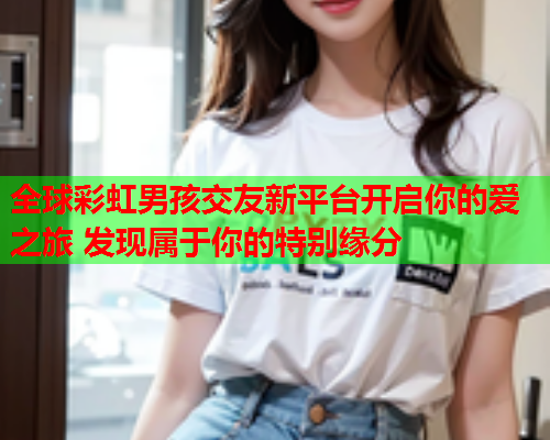 全球彩虹男孩交友新平台开启你的爱之旅 发现属于你的特别缘分